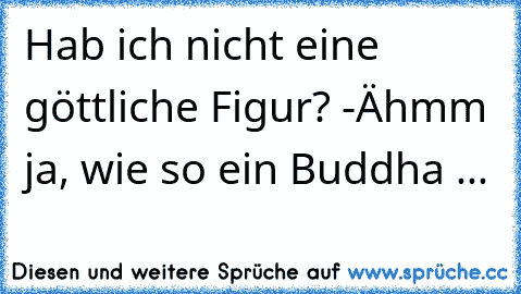 Hab ich nicht eine göttliche Figur? -Ähmm ja, wie so ein Buddha ...