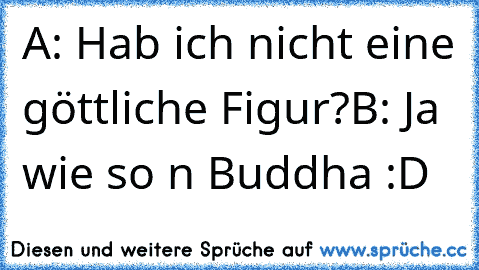 A: Hab ich nicht eine göttliche Figur?
B: Ja wie so n Buddha :D