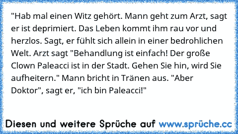 "Hab mal einen Witz gehört. Mann geht zum Arzt, sagt er ist deprimiert. Das Leben kommt ihm rau vor und herzlos. Sagt, er fühlt sich allein in einer bedrohlichen Welt. Arzt sagt "Behandlung ist einfach! Der große Clown Paleacci ist in der Stadt. Gehen Sie hin, wird Sie aufheitern." Mann bricht in Tränen aus. "Aber Doktor", sagt er, "ich bin Paleacci!"