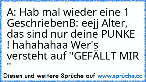 A: Hab mal wieder eine 1 Geschrieben
B: eejj Alter, das sind nur deine PUNKE ! 
hahahahaa Wer's versteht auf ''GEFÄLLT MIR ''