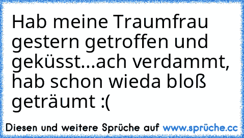 Hab meine Traumfrau gestern getroffen und geküsst...ach verdammt, hab schon wieda bloß geträumt :(