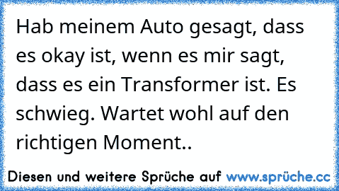 Hab meinem Auto gesagt, dass es okay ist, wenn es mir sagt, dass es ein Transformer ist. Es schwieg. Wartet wohl auf den richtigen Moment..