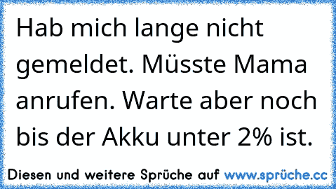 Hab mich lange nicht gemeldet. Müsste Mama anrufen. Warte aber noch bis der Akku unter 2% ist.