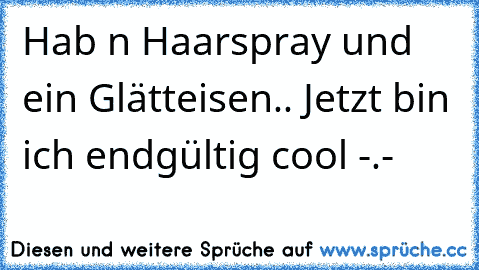 Hab n Haarspray und ein Glätteisen.. Jetzt bin ich endgültig cool -.-