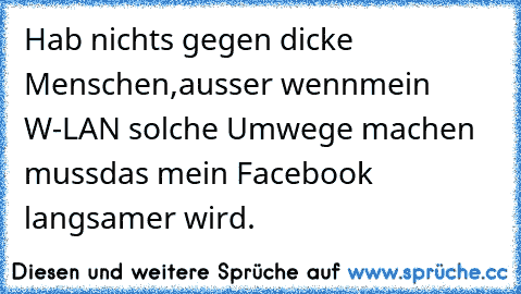 Hab nichts gegen dicke Menschen,
ausser wenn
mein W-LAN solche Umwege machen muss
das mein Facebook langsamer wird.