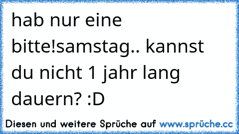 hab nur eine bitte!
samstag.. kannst du nicht 1 jahr lang dauern? :D