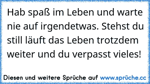 Hab spaß im Leben und warte nie auf irgendetwas. Stehst du still läuft das Leben trotzdem weiter und du verpasst vieles!