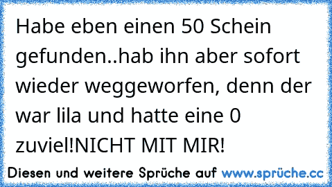 Habe eben einen 50€ Schein gefunden..
hab ihn aber sofort wieder weggeworfen, denn der war lila und hatte eine 0 zuviel!
NICHT MIT MIR!