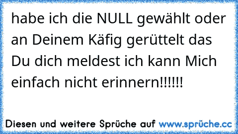 habe ich die NULL gewählt oder an Deinem Käfig gerüttelt das Du dich meldest ich kann Mich einfach nicht erinnern!!!!!!