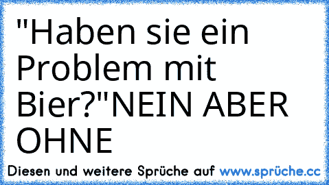 "Haben sie ein Problem mit Bier?"
NEIN ABER OHNE