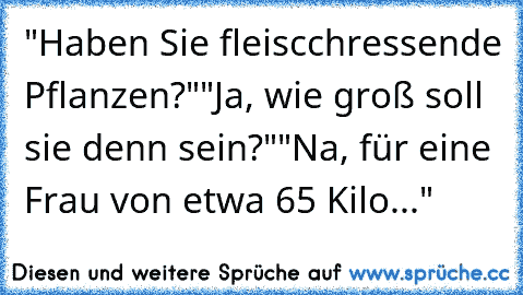 "Haben Sie fleiscchressende Pflanzen?"
"Ja, wie groß soll sie denn sein?"
"Na, für eine Frau von etwa 65 Kilo..."