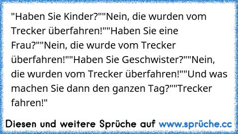 "Haben Sie Kinder?"
"Nein, die wurden vom Trecker überfahren!"
"Haben Sie eine Frau?"
"Nein, die wurde vom Trecker überfahren!"
"Haben Sie Geschwister?"
"Nein, die wurden vom Trecker überfahren!"
"Und was machen Sie dann den ganzen Tag?"
"Trecker fahren!"