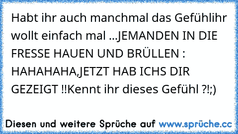 Habt ihr auch manchmal das Gefühl
ihr wollt einfach mal ...
JEMANDEN IN DIE FRESSE HAUEN UND BRÜLLEN : HAHAHAHA,JETZT HAB ICHS DIR GEZEIGT !!
Kennt ihr dieses Gefühl ?!
;)