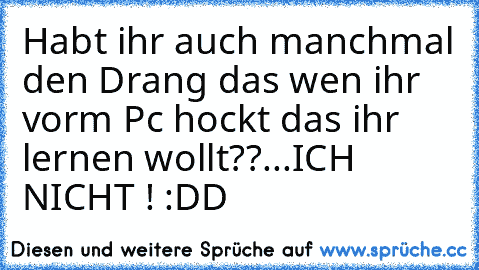 Habt ihr auch manchmal den Drang das wen ihr vorm Pc hockt das ihr lernen wollt??
...
ICH NICHT ! :DD