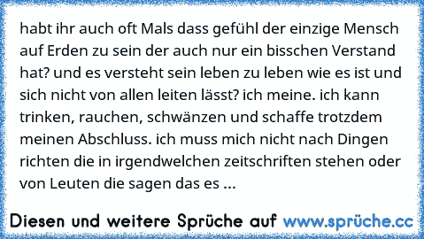 habt ihr auch oft Mals dass gefühl der einzige Mensch auf Erden zu sein der auch nur ein bisschen Verstand hat? und es versteht sein leben zu leben wie es ist und sich nicht von allen leiten lässt? ich meine. ich kann trinken, rauchen, schwänzen und schaffe trotzdem meinen Abschluss. ich muss mich nicht nach Dingen richten die in irgendwelchen zeitschriften stehen oder von Leuten die sagen das ...