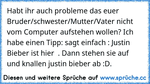 Habt ihr auch probleme das euer Bruder/schwester/Mutter/Vater nicht vom Computer aufstehen wollen? Ich habe einen Tipp: sagt einfach : Justin Bieber ist hier  . Dann stehen sie auf und knallen justin bieber ab :D.