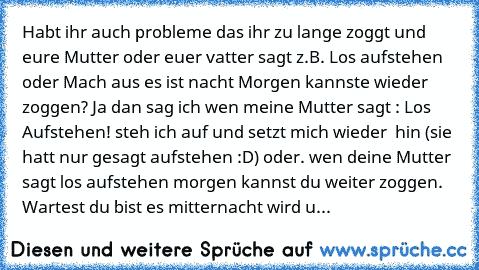 Habt ihr auch probleme das ihr zu lange zoggt und eure Mutter oder euer vatter sagt z.B. Los aufstehen oder Mach aus es ist nacht Morgen kannste wieder zoggen? Ja dan sag ich wen meine Mutter sagt : Los Aufstehen! steh ich auf und setzt mich wieder  hin (sie hatt nur gesagt aufstehen :D) oder. wen deine Mutter sagt los aufstehen morgen kannst du weiter zoggen. Wartest du bist es mitternacht wir...