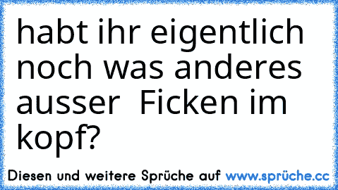 habt ihr eigentlich noch was anderes ausser  Ficken im kopf?