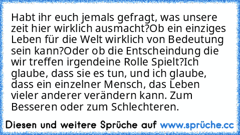 Habt ihr euch jemals gefragt, was unsere zeit hier wirklich ausmacht?
Ob ein einziges Leben für die Welt wirklich von Bedeutung sein kann?
Oder ob die Entscheindung die wir treffen irgendeine Rolle Spielt?
Ich glaube, dass sie es tun, und ich glaube, dass ein einzelner Mensch, das Leben vieler anderer verändern kann. Zum Besseren oder zum Schlechteren.