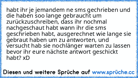 habt ihr je jemandem ne sms gechrieben und die haben soo lange gebraucht um zurückzuschreiben, dass ihr nochmal nachgeschaut habt wann ihr die sms geschrieben habt, ausgerechnet wie lange sie gebraut haben um zu antworten, und versucht hab sie nochlänger warten zu lassen bevor ihr eure nächste antwort geschickt habt? xD