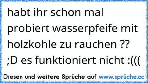 habt ihr schon mal probiert wasserpfeife mit holzkohle zu rauchen ?? ;D es funktioniert nicht :(((