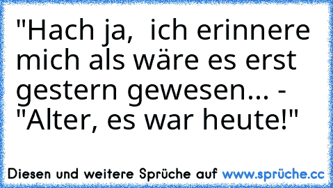 "Hach ja,  ich erinnere mich als wäre es erst gestern gewesen... - "Alter, es war heute!"