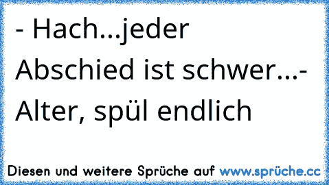 - Hach...jeder Abschied ist schwer...
- Alter, spül endlich