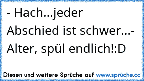 - Hach...jeder Abschied ist schwer...
- Alter, spül endlich!
:D