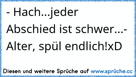 - Hach...jeder Abschied ist schwer...
- Alter, spül endlich!
xD