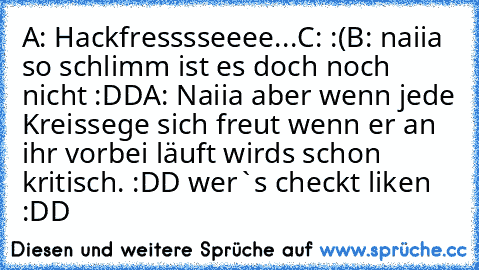 A: Hackfresssseeee...
C: :(
B: naiia so schlimm ist es doch noch nicht :DD
A: Naiia aber wenn jede Kreissege sich freut wenn er an ihr vorbei läuft wirds schon kritisch. :DD 
wer`s checkt liken :DD