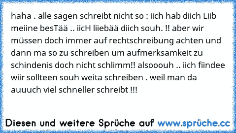 haha . alle sagen schreibt nicht so : iich hab diich Liib meiine besTää .. iicH liiebää diich souh. !! aber wir müssen doch immer auf rechtschreibung achten und dann ma so zu schreiben um aufmerksamkeit zu schindenis doch nicht schlimm!! alsooouh .. iich fiindee wiir sollteen souh weita schreiben . weil man da auuuch viel schneller schreibt !!!