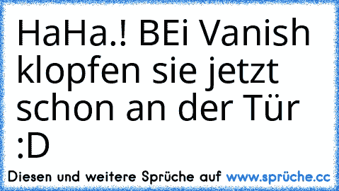 HaHa.! BEi Vanish klopfen sie jetzt schon an der Tür :D