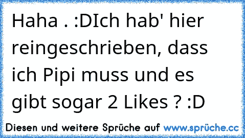 Haha . :D
Ich hab' hier reingeschrieben, dass ich Pipi muss und es gibt sogar 2 Likes ? :D