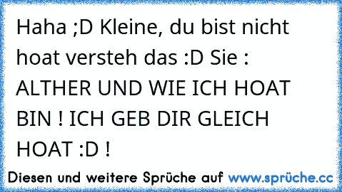 Haha ;D Kleine, du bist nicht hoat versteh das :D Sie : ALTHER UND WIE ICH HOAT BIN ! ICH GEB DIR GLEICH HOAT :D !