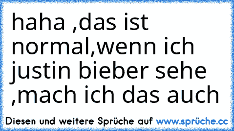 haha ,das ist normal,wenn ich justin bieber sehe ,mach ich das auch