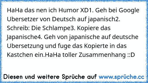 HaHa das nen ich Humor XD
1. Geh bei Google Ubersetzer von Deutsch auf japanisch
2. Schreib: Die Schlampe
3. Kopiere das Japanische
4. Geh von japanische auf deutsche Ubersetzung und fuge das Kopierte in das Kastchen ein.
HaHa toller Zusammenhang ::D