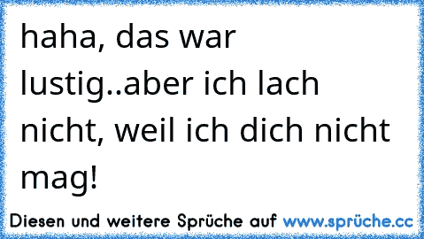 haha, das war lustig..aber ich lach nicht, weil ich dich nicht mag!