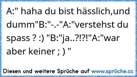 A:" haha du bist hässlich,und dumm"
B:"-.-"
A:"verstehst du spass ? :) "
B:"ja..?!?!"
A:"war aber keiner ; ) "