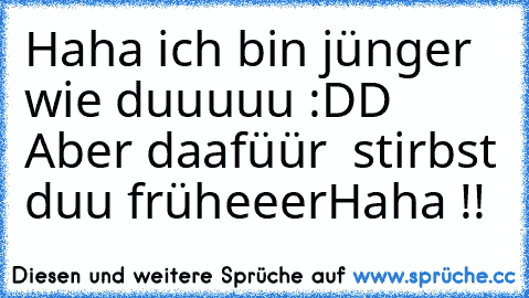 Haha ich bin jünger wie duuuuu :DD 
Aber daafüür  stirbst duu früheeer
Haha !!