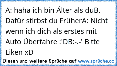 A: haha ich bin Älter als du
B. Dafür stirbst du Früher
A: Nicht wenn ich dich als erstes mit Auto Überfahre :'D
B:-.-' 
Bitte Liken xD