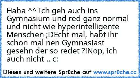 Haha ^^ Ich geh auch ins Gymnasium und red ganz normal und nicht wie hyperintelligente Menschen ;D
Echt mal, habt ihr schon mal nen Gymnasiast gesehn der so redet ?!
Nop, ich auch nicht .. c: