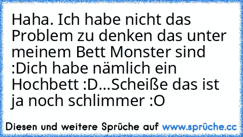 Haha. Ich habe nicht das Problem zu denken das unter meinem Bett Monster sind :D
ich habe nämlich ein Hochbett :D...
Scheiße das ist ja noch schlimmer :O