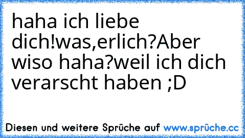 haha ich liebe dich!
was,erlich?Aber wiso haha?
weil ich dich verarscht haben ;D