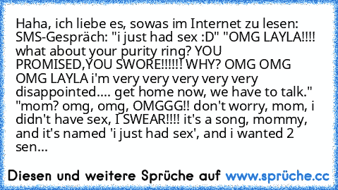 Haha, ich liebe es, sowas im Internet zu lesen: SMS-Gespräch: "i just had sex :D" "OMG LAYLA!!!! what about your purity ring? YOU PROMISED,YOU SWORE!!!!!! WHY? OMG OMG OMG LAYLA i'm very very very very very disappointed.... get home now, we have to talk." "mom? omg, omg, OMGGG!! don't worry, mom, i didn't have sex, I SWEAR!!!! it's a song, mommy, and it's named 'i just had sex', and i wanted 2 ...