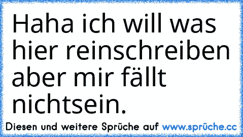 Haha ich will was hier reinschreiben aber mir fällt nichts
ein.