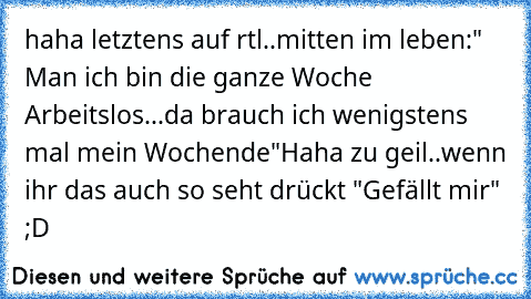 haha letztens auf rtl..mitten im leben:
" Man ich bin die ganze Woche Arbeitslos...da brauch ich wenigstens mal mein Wochende"
Haha zu geil..wenn ihr das auch so seht drückt "Gefällt mir" ;D