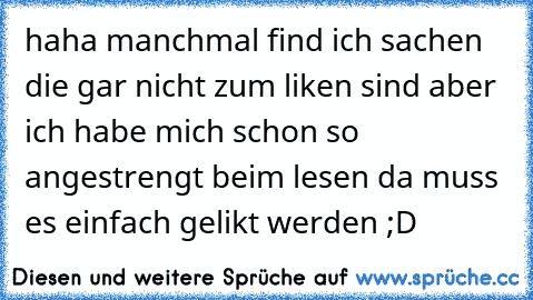 haha manchmal find ich sachen die gar nicht zum liken sind aber ich habe mich schon so angestrengt beim lesen da muss es einfach gelikt werden ;D