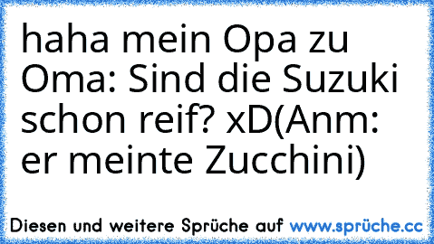 haha mein Opa zu Oma: Sind die Suzuki schon reif? xD
(Anm: er meinte Zucchini)