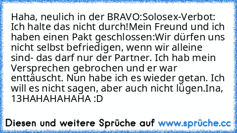 Haha, neulich in der BRAVO:
Solosex-Verbot: Ich halte das nicht durch!
Mein Freund und ich haben einen Pakt geschlossen:
Wir dürfen uns nicht selbst befriedigen, wenn wir alleine sind- das darf nur der Partner. Ich hab mein Versprechen gebrochen und er war enttäuscht. Nun habe ich es wieder getan. Ich will es nicht sagen, aber auch nicht lügen.
Ina, 13
HAHAHAHAHA :D