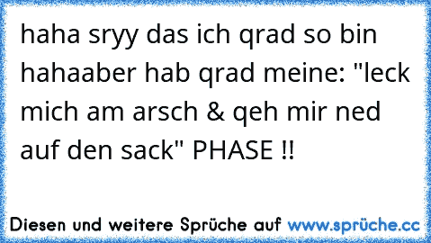 haha sryy das ich qrad so bin haha
aber hab qrad meine: "leck mich am arsch & qeh mir ned auf den sack" PHASE !!